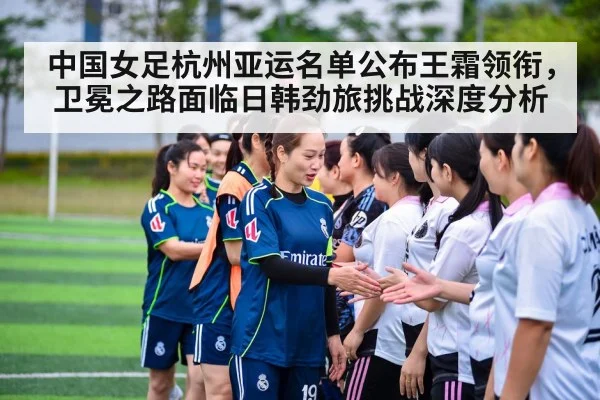 中国女足杭州亚运名单公布王霜领衔，卫冕之路面临日韩劲旅挑战深度分析